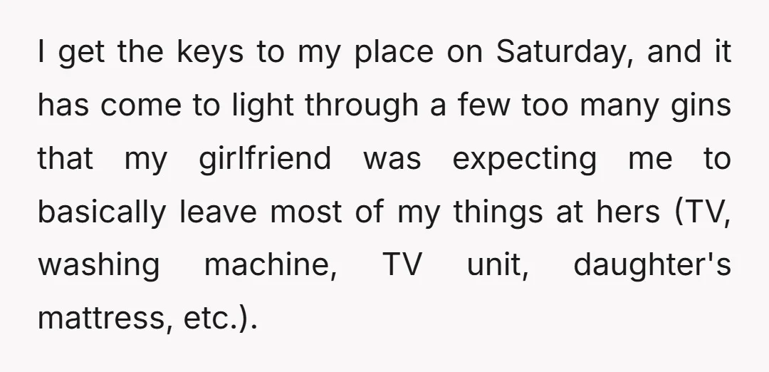 I get the keys to my place on Saturday, and it has come to light through a few too many gins that my girlfriend was expecting me to basically leave...