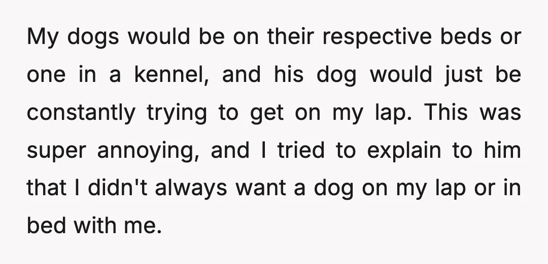My dogs would be on their respective beds or one in a kennel, and his dog would just be constantly trying to get on my lap. This was super annoying,...