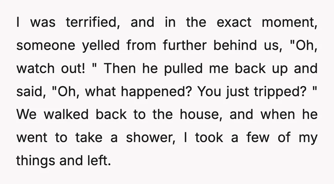 I was terrified, and in the exact moment, someone yelled from further behind us, "Oh, watch out! " Then he pulled me back up and said, "Oh, what happened? You...