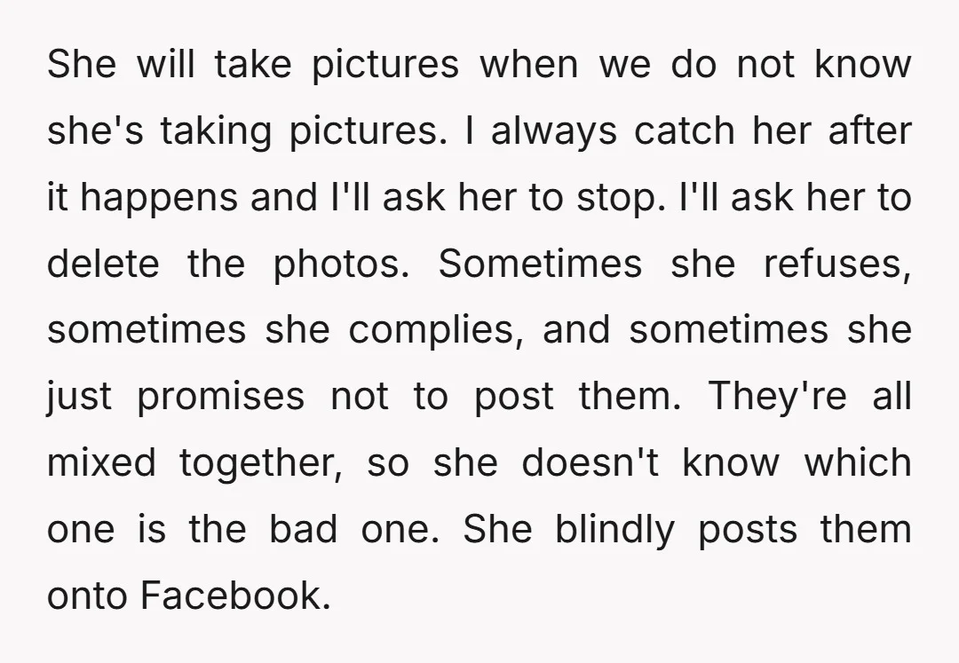 She will take pictures when we do not know she's taking pictures. I always catch her after it happens and I'll ask her to stop. I'll ask her to delete...
