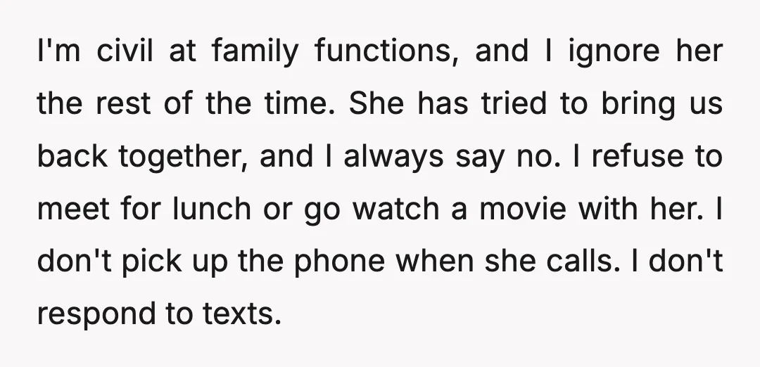 I'm civil at family functions, and I ignore her the rest of the time. She has tried to bring us back together, and I always say no. I refuse to...