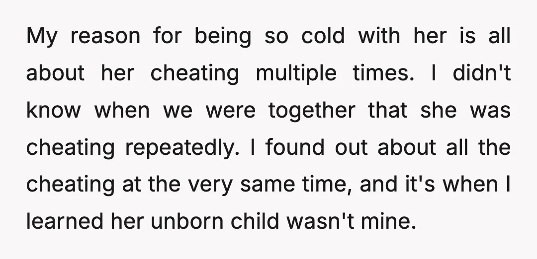 My reason for being so cold with her is all about her cheating multiple times. I didn't know when we were together that she was cheating repeatedly. I found out...