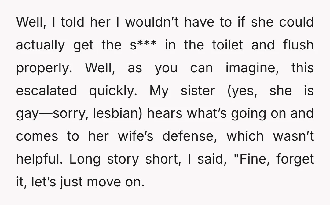 Well, I told her I wouldn’t have to if she could actually get the s*** in the toilet and flush properly. Well, as you can imagine, this escalated quickly. My...