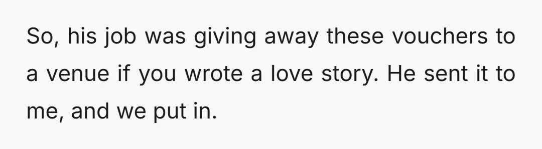 So, his job was giving away these vouchers to a venue if you wrote a love story. He sent it to me, and we put in.