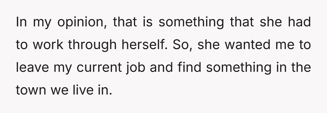 In my opinion, that is something that she had to work through herself. So, she wanted me to leave my current job and find something in the town we live...