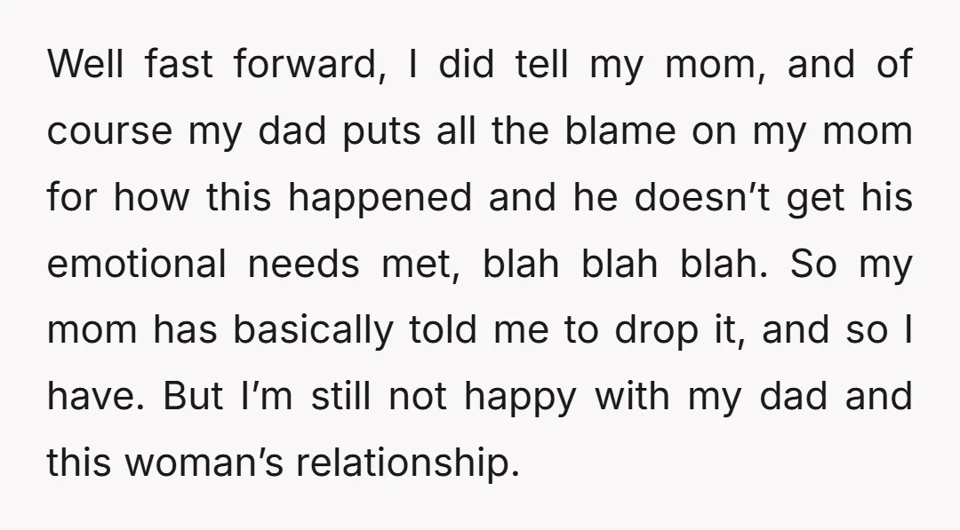 Well fast forward, I did tell my mom, and of course my dad puts all the blame on my mom for how this happened and he doesn’t get his emotional...