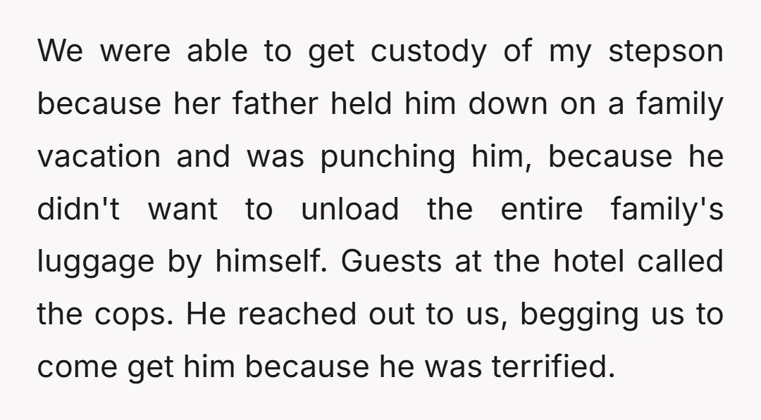 We were able to get custody of my stepson because her father held him down on a family vacation and was punching him, because he didn't want to unload the...