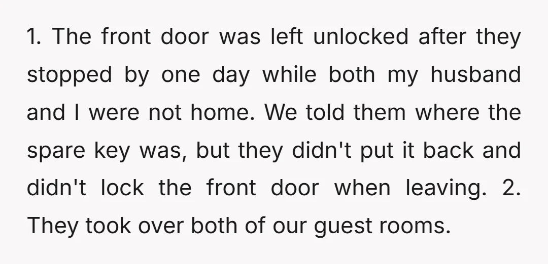 1. The front door was left unlocked after they stopped by one day while both my husband and I were not home. We told them where the spare key was,...