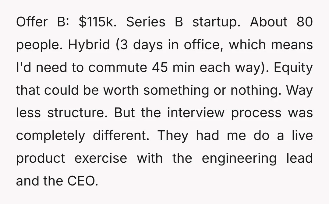 Offer B: $115k. Series B startup. About 80 people. Hybrid (3 days in office, which means I'd need to commute 45 min each way). Equity that could be worth something...
