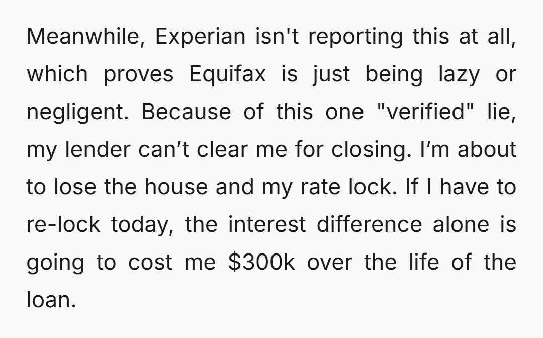 Meanwhile, Experian isn't reporting this at all, which proves Equifax is just being lazy or negligent. Because of this one "verified" lie, my lender can’t clear me for closing. I’m...