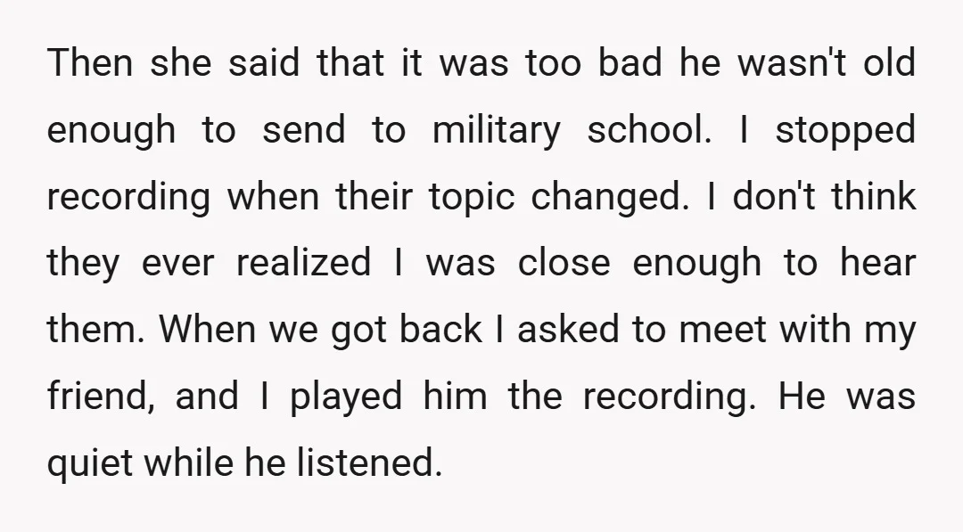 Then she said that it was too bad he wasn't old enough to send to military school. I stopped recording when their topic changed. I don't think they ever realized...
