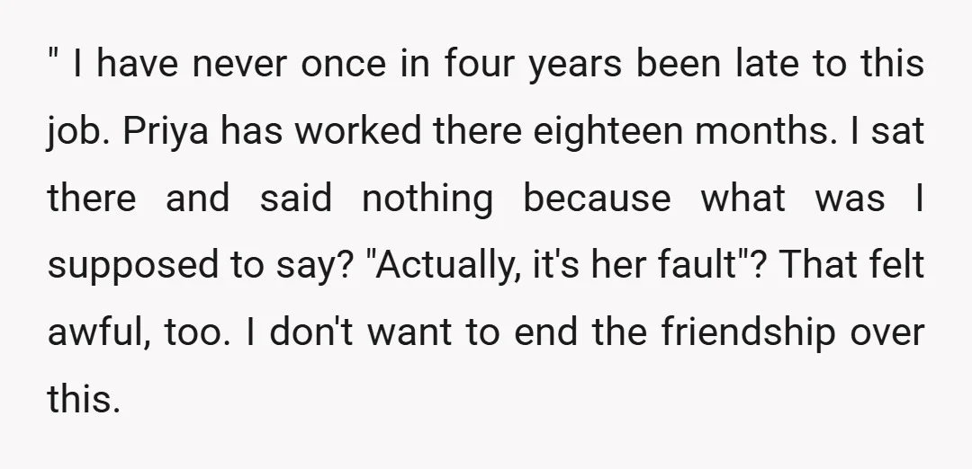 " I have never once in four years been late to this job. Priya has worked there eighteen months. I sat there and said nothing because what was I supposed...