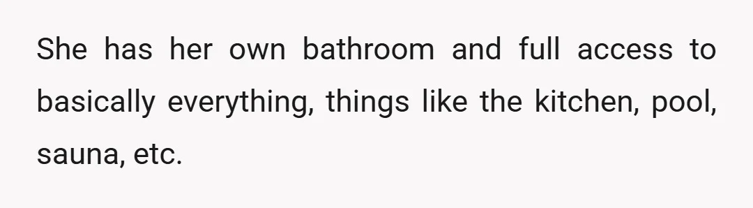 She has her own bathroom and full access to basically everything, things like the kitchen, pool, sauna, etc.