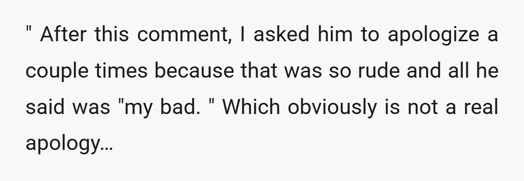 " After this comment, I asked him to apologize a couple times because that was so rude and all he said was "my bad. " Which obviously is not a...