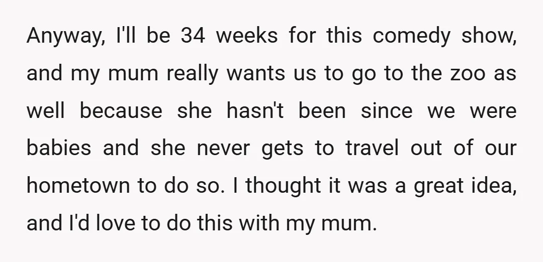Anyway, I'll be 34 weeks for this comedy show, and my mum really wants us to go to the zoo as well because she hasn't been since we were babies...