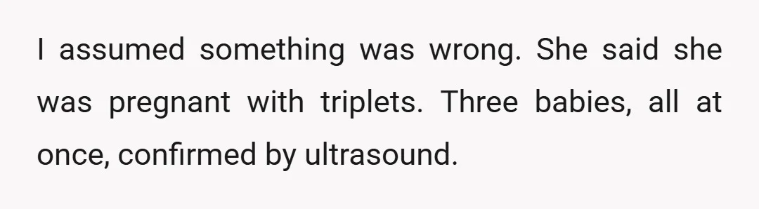I assumed something was wrong. She said she was pregnant with triplets. Three babies, all at once, confirmed by ultrasound.