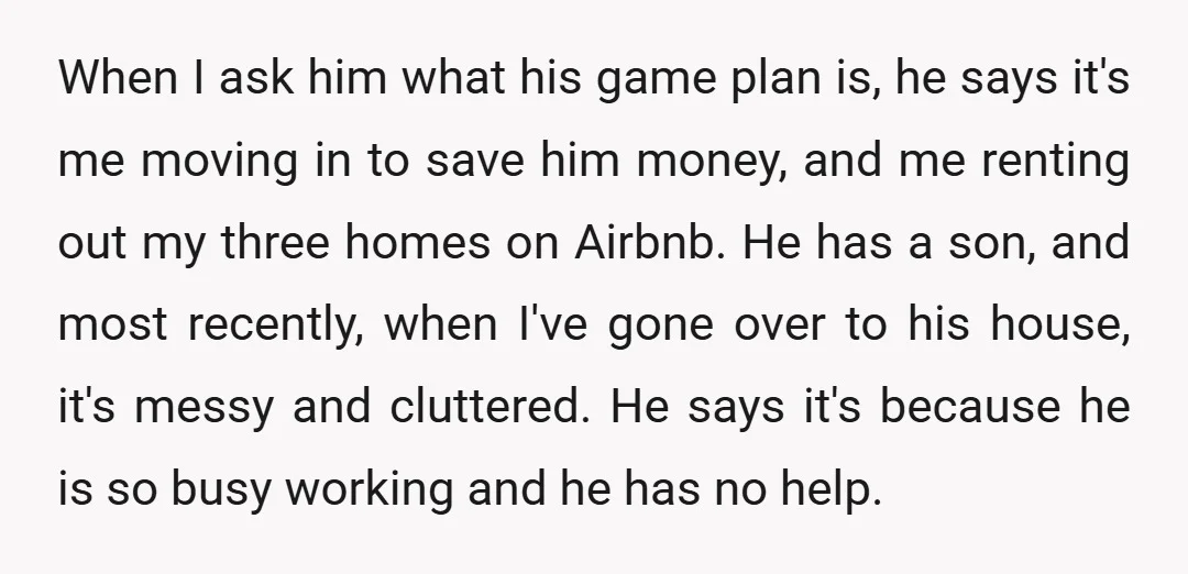 When I ask him what his game plan is, he says it's me moving in to save him money, and me renting out my three homes on Airbnb. He has...