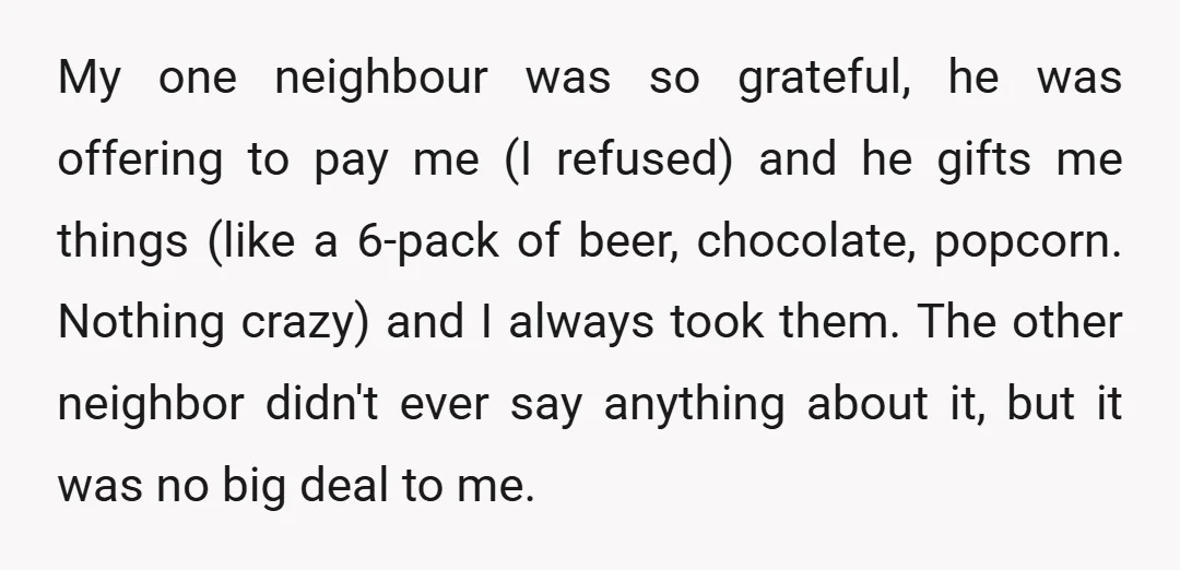 My one neighbour was so grateful, he was offering to pay me (I refused) and he gifts me things (like a 6-pack of beer, chocolate, popcorn. Nothing crazy) and I...