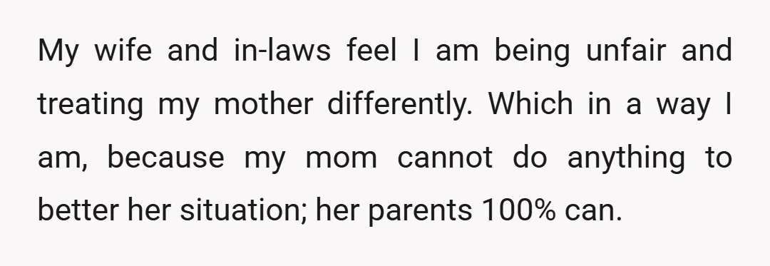 My wife and in-laws feel I am being unfair and treating my mother differently. Which in a way I am, because my mom cannot do anything to better her situation;...