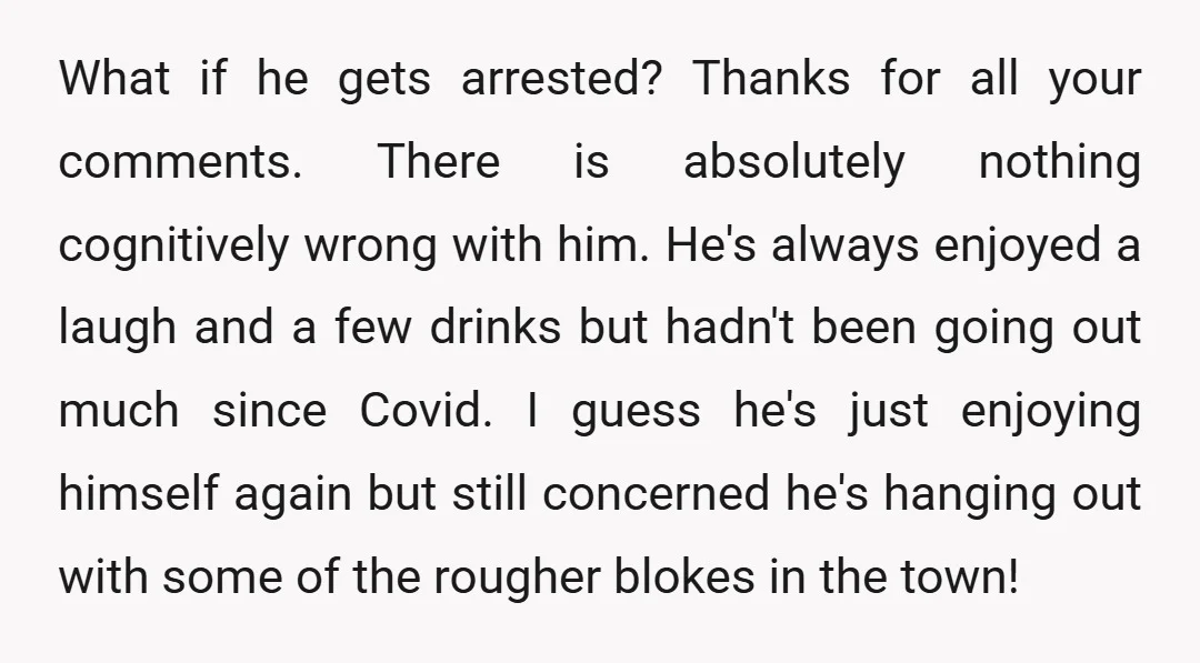 What if he gets arrested? Thanks for all your comments. There is absolutely nothing cognitively wrong with him. He's always enjoyed a laugh and a few drinks but hadn't been...