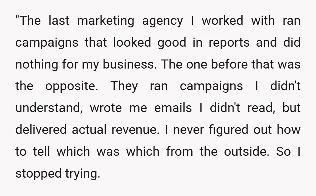 "The last marketing agency I worked with ran campaigns that looked good in reports and did nothing for my business. The one before that was the opposite. They ran campaigns...