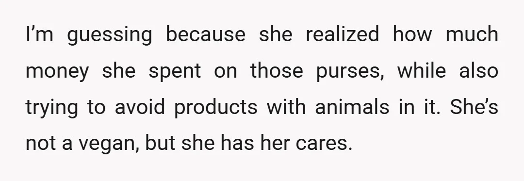 I’m guessing because she realized how much money she spent on those purses, while also trying to avoid products with animals in it. She’s not a vegan, but she has...