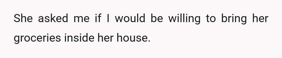 She asked me if I would be willing to bring her groceries inside her house.