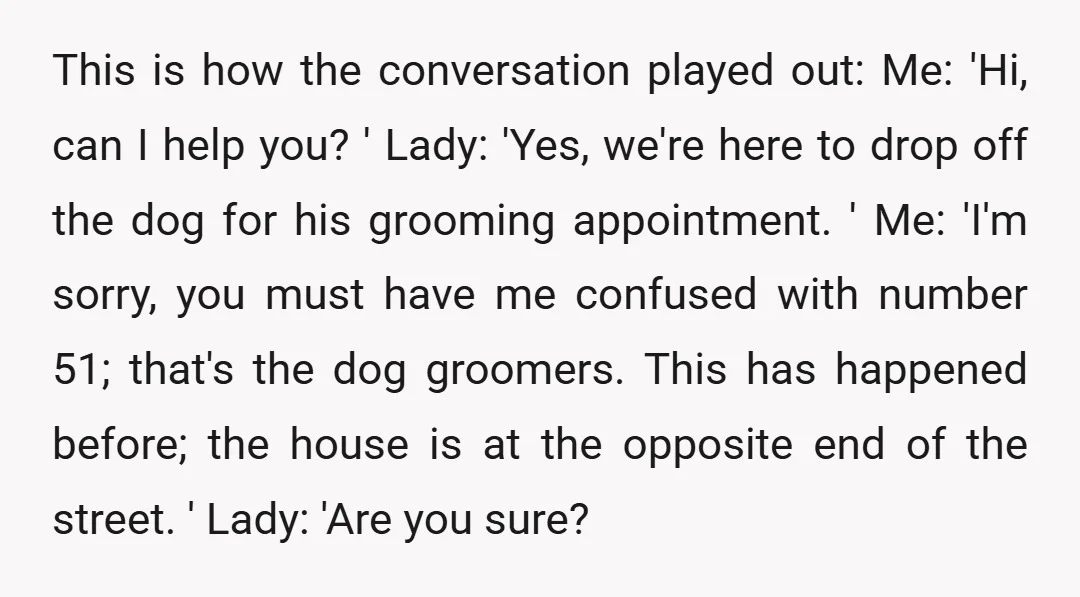 This is how the conversation played out: Me: 'Hi, can I help you? ' Lady: 'Yes, we're here to drop off the dog for his grooming appointment. ' Me: 'I'm...