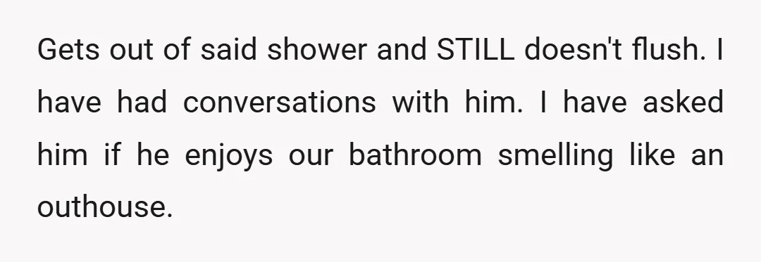 Gets out of said shower and STILL doesn't flush. I have had conversations with him. I have asked him if he enjoys our bathroom smelling like an outhouse.