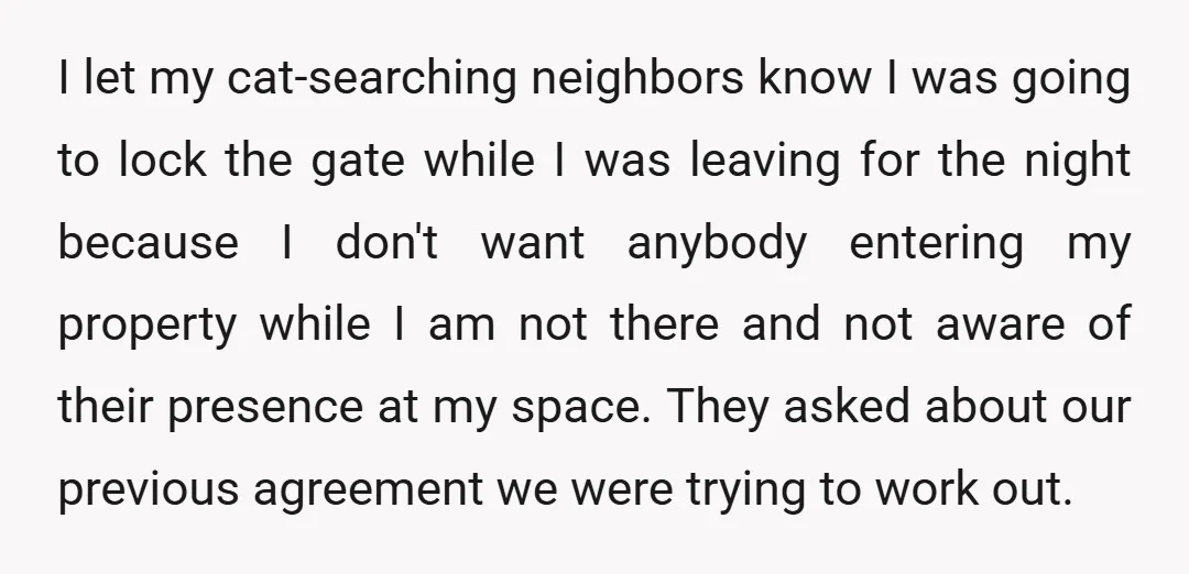 I let my cat-searching neighbors know I was going to lock the gate while I was leaving for the night because I don't want anybody entering my property while I...