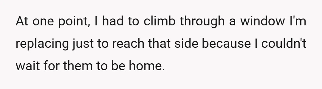 At one point, I had to climb through a window I'm replacing just to reach that side because I couldn't wait for them to be home.