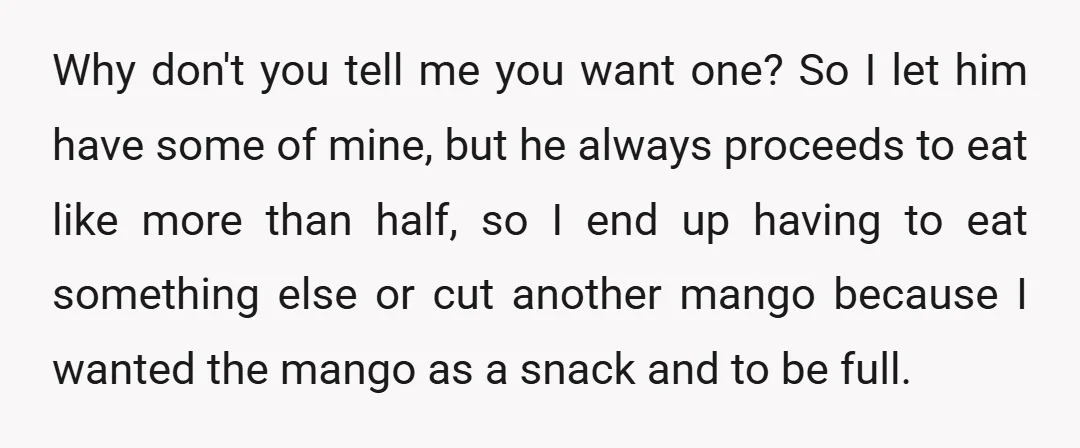 Why don't you tell me you want one? So I let him have some of mine, but he always proceeds to eat like more than half, so I end up...