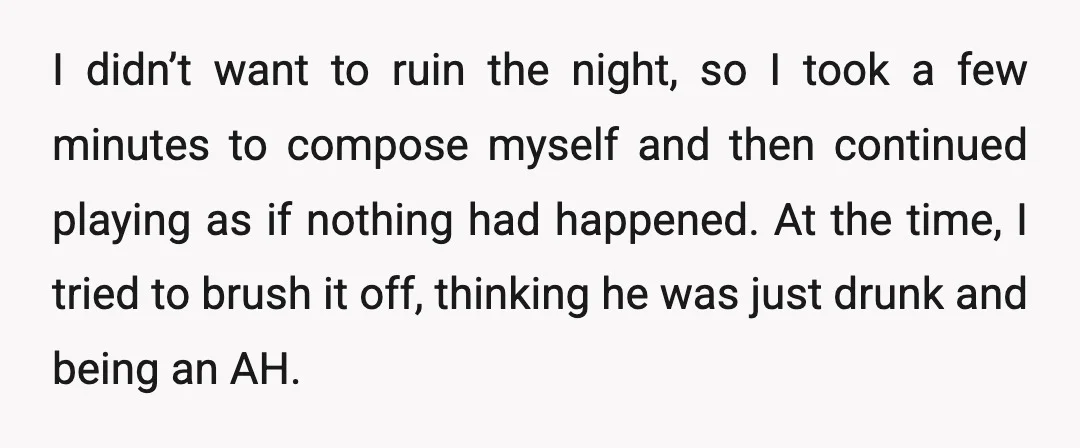 I didn’t want to ruin the night, so I took a few minutes to compose myself and then continued playing as if nothing had happened. At the time, I tried...