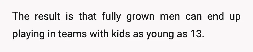 The result is that fully grown men can end up playing in teams with kids as young as 13.