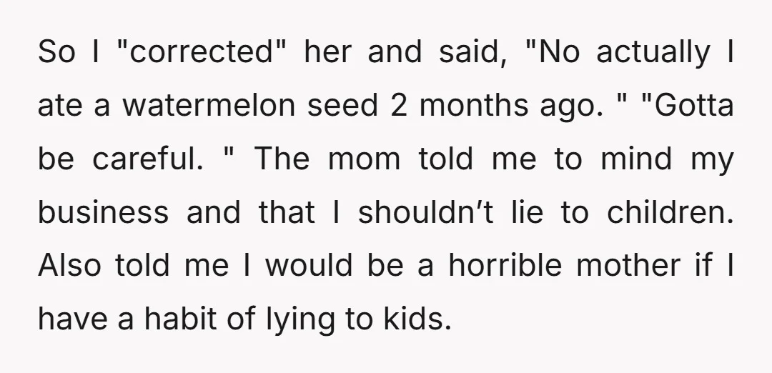 So I "corrected" her and said, "No actually I ate a watermelon seed 2 months ago. " "Gotta be careful. " The mom told me to mind my business and...