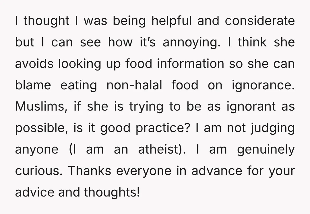 I thought I was being helpful and considerate but I can see how it’s annoying. I think she avoids looking up food information so she can blame eating non-halal food...