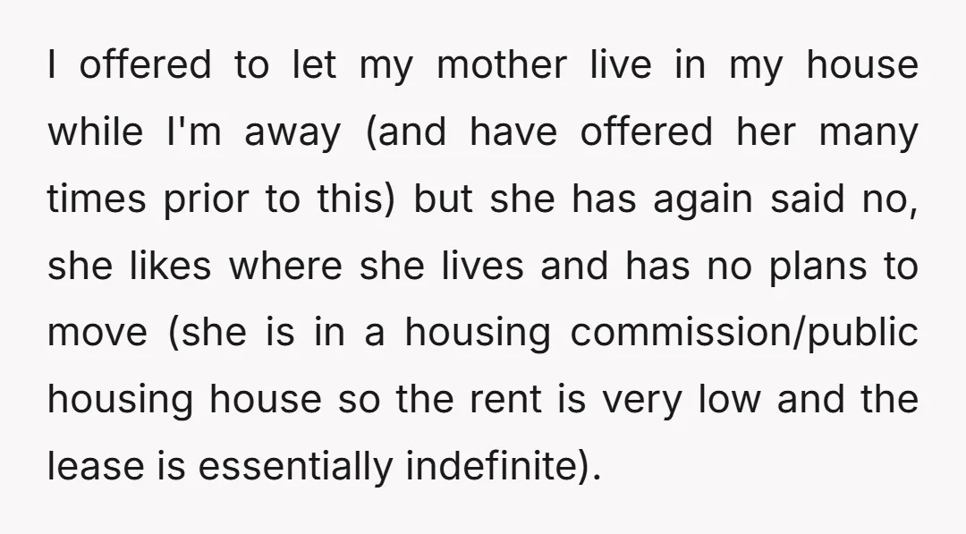 I offered to let my mother live in my house while I'm away (and have offered her many times prior to this) but she has again said no, she likes...