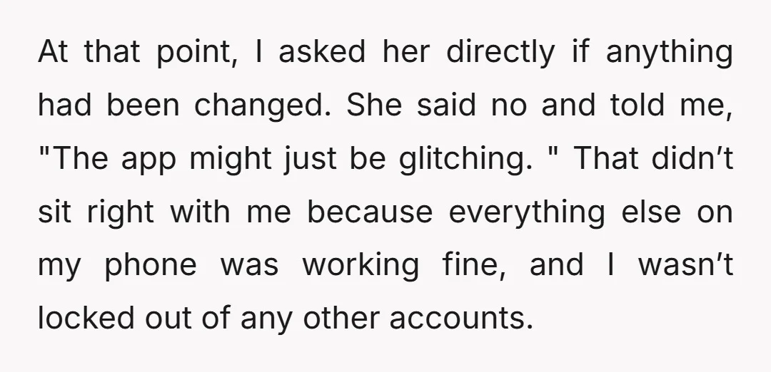 At that point, I asked her directly if anything had been changed. She said no and told me, "The app might just be glitching. " That didn’t sit right with...