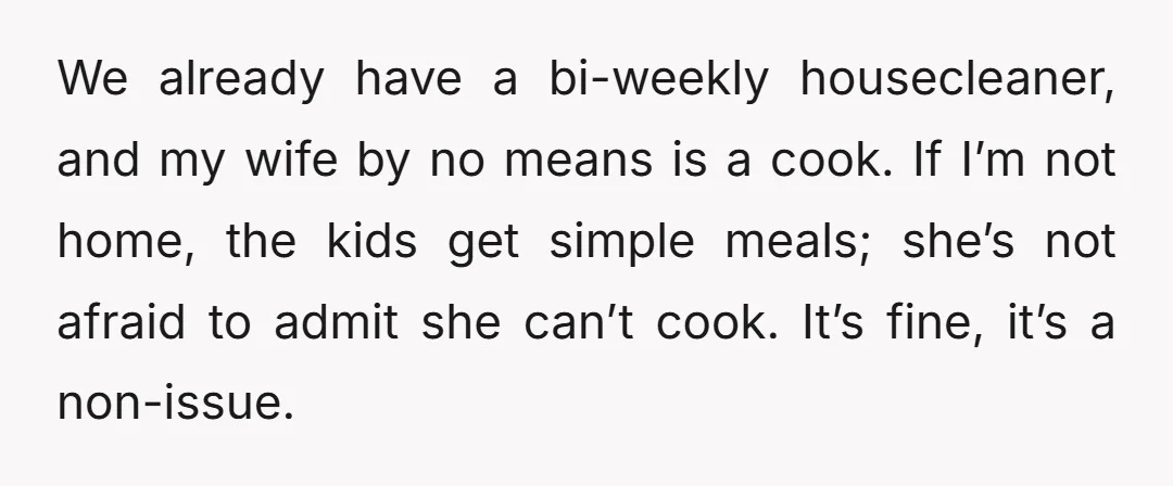 We already have a bi-weekly housecleaner, and my wife by no means is a cook. If I’m not home, the kids get simple meals; she’s not afraid to admit she...