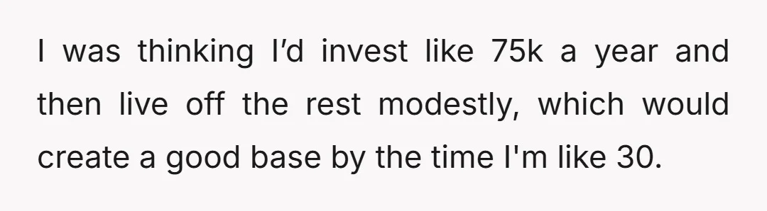 I was thinking I’d invest like 75k a year and then live off the rest modestly, which would create a good base by the time I'm like 30.