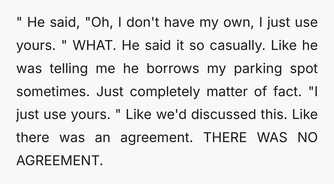 " He said, "Oh, I don't have my own, I just use yours. " WHAT. He said it so casually. Like he was telling me he borrows my parking spot...