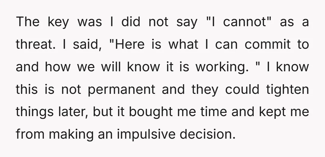 The key was I did not say "I cannot" as a threat. I said, "Here is what I can commit to and how we will know it is working. "...