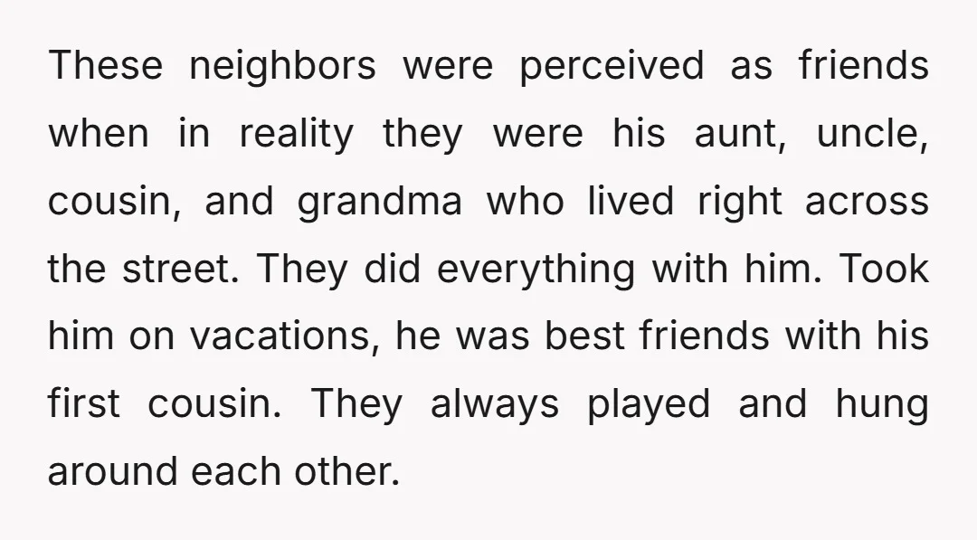 These neighbors were perceived as friends when in reality they were his aunt, uncle, cousin, and grandma who lived right across the street. They did everything with him. Took him...