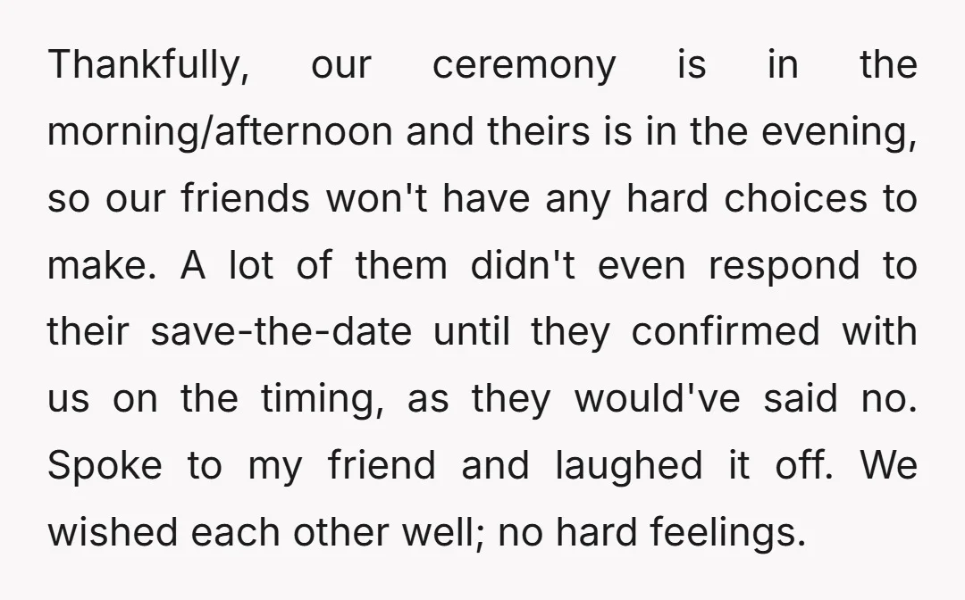 Thankfully, our ceremony is in the morning/afternoon and theirs is in the evening, so our friends won't have any hard choices to make. A lot of them didn't even respond...