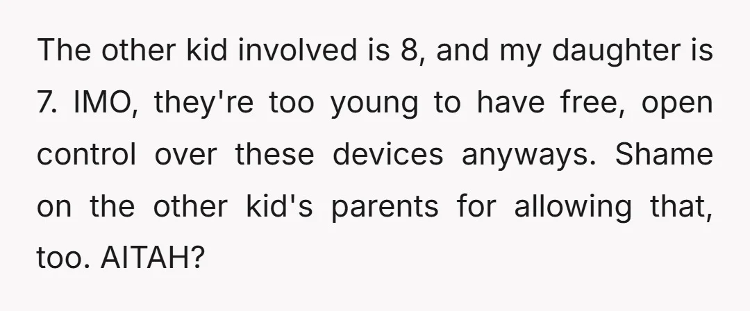 The other kid involved is 8, and my daughter is 7. IMO, they're too young to have free, open control over these devices anyways. Shame on the other kid's parents...