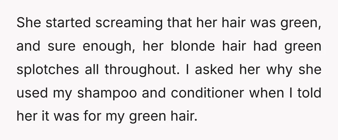 She started screaming that her hair was green, and sure enough, her blonde hair had green splotches all throughout. I asked her why she used my shampoo and conditioner when...