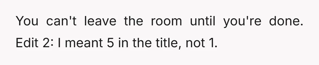 You can't leave the room until you're done. Edit 2: I meant 5 in the title, not 1.