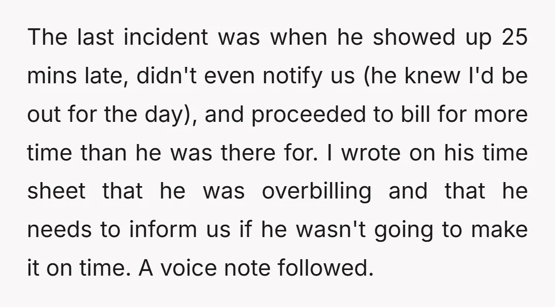 The last incident was when he showed up 25 mins late, didn't even notify us (he knew I'd be out for the day), and proceeded to bill for more time...