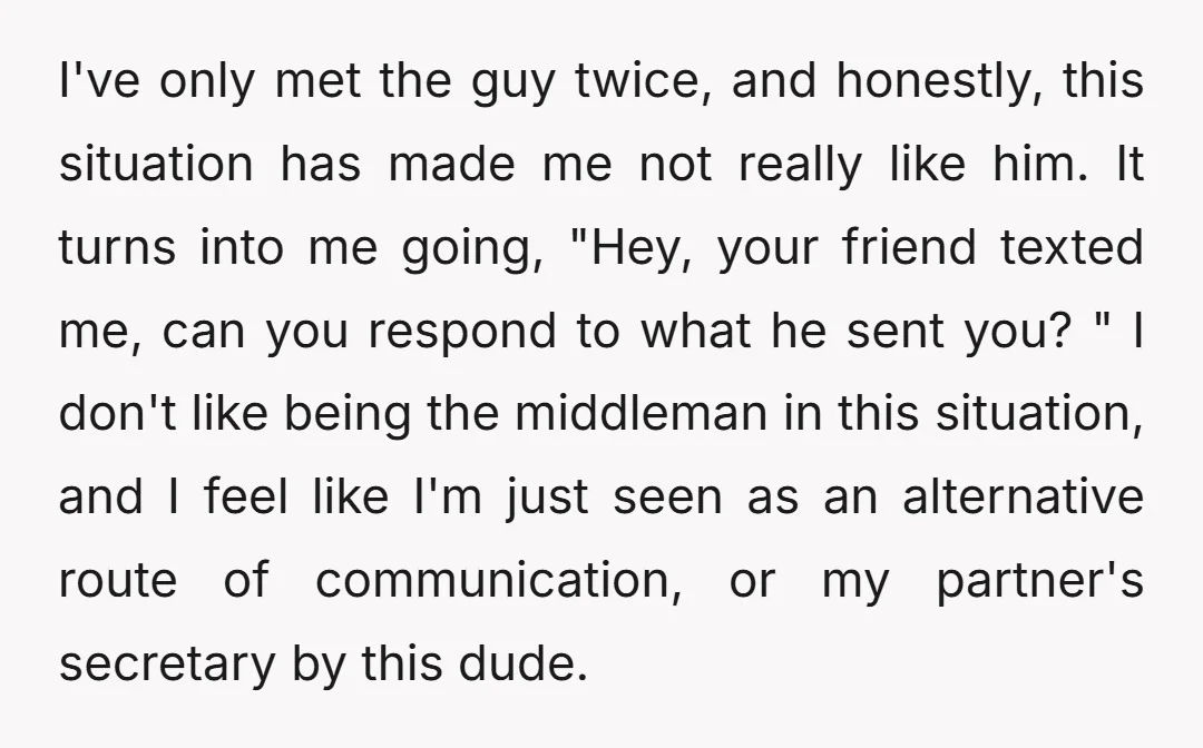 I've only met the guy twice, and honestly, this situation has made me not really like him. It turns into me going, "Hey, your friend texted me, can you respond...
