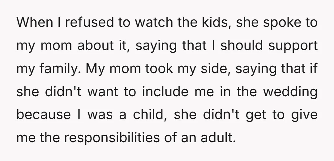 When I refused to watch the kids, she spoke to my mom about it, saying that I should support my family. My mom took my side, saying that if she...